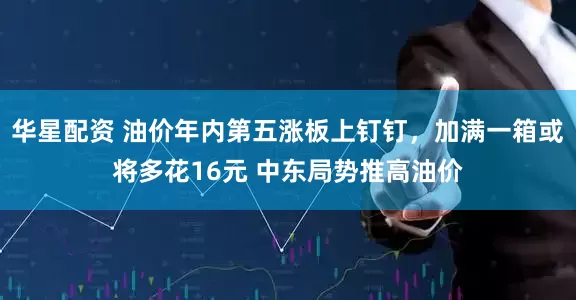 华星配资 油价年内第五涨板上钉钉，加满一箱或将多花16元 中东局势推高油价