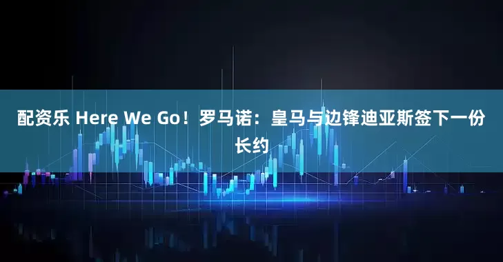 配资乐 Here We Go！罗马诺：皇马与边锋迪亚斯签下一份长约