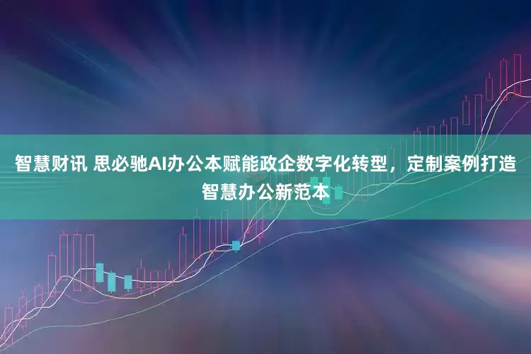 智慧财讯 思必驰AI办公本赋能政企数字化转型，定制案例打造智慧办公新范本