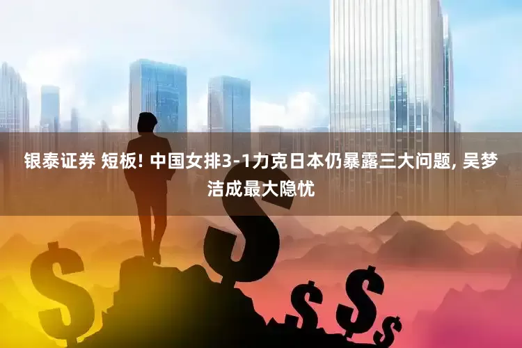银泰证券 短板! 中国女排3-1力克日本仍暴露三大问题, 吴梦洁成最大隐忧