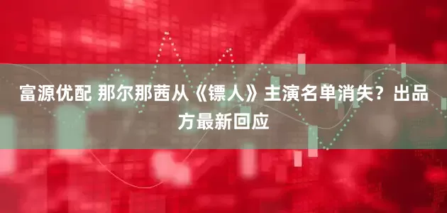 富源优配 那尔那茜从《镖人》主演名单消失？出品方最新回应