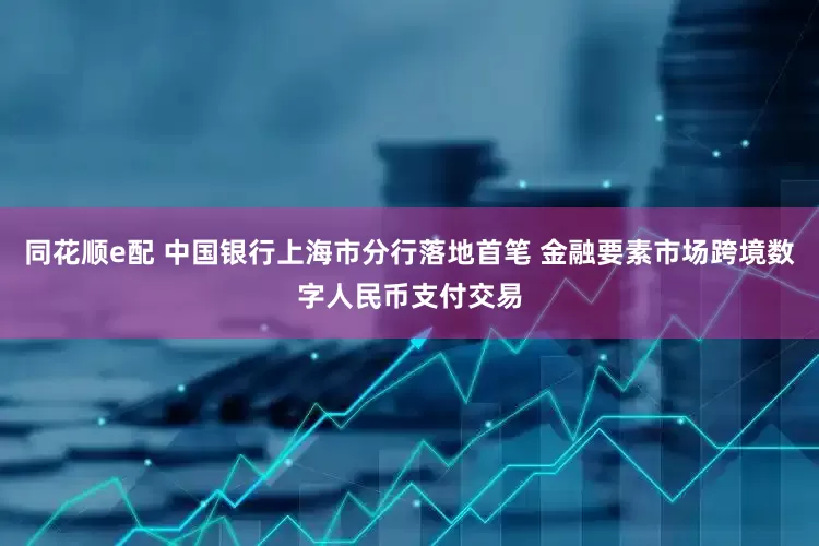 同花顺e配 中国银行上海市分行落地首笔 金融要素市场跨境数字人民币支付交易