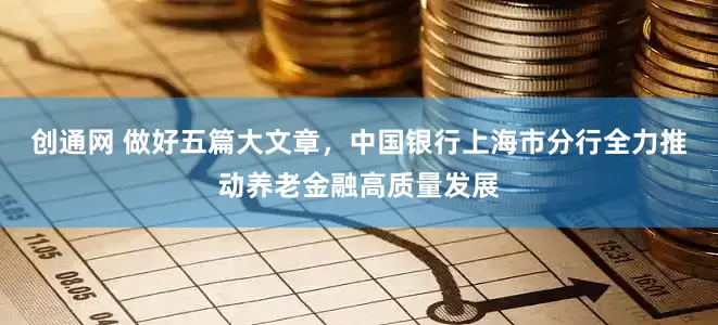 创通网 做好五篇大文章，中国银行上海市分行全力推动养老金融高质量发展