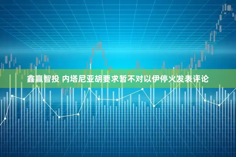 鑫赢智投 内塔尼亚胡要求暂不对以伊停火发表评论