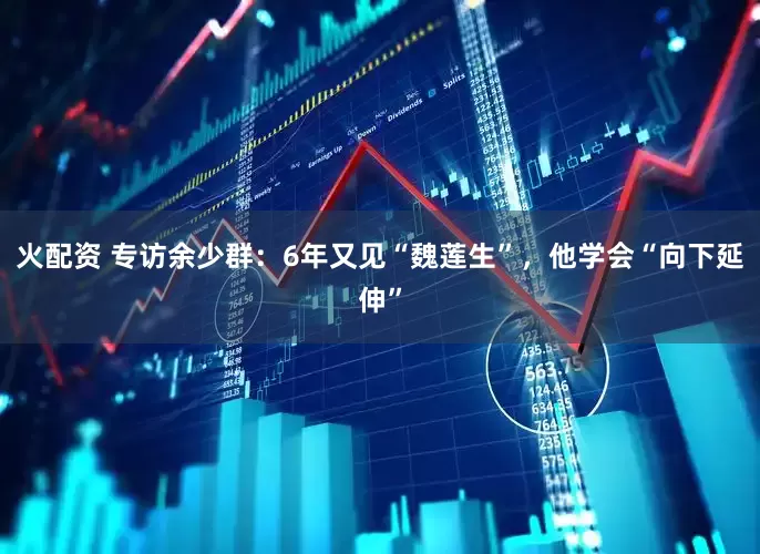 火配资 专访余少群：6年又见“魏莲生”，他学会“向下延伸”