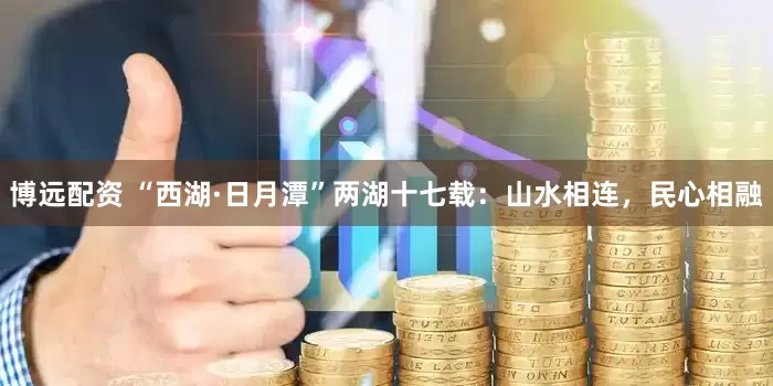 博远配资 “西湖·日月潭”两湖十七载：山水相连，民心相融