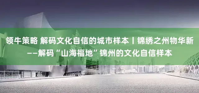 领牛策略 解码文化自信的城市样本丨锦绣之州物华新——解码“山海福地”锦州的文化自信样本