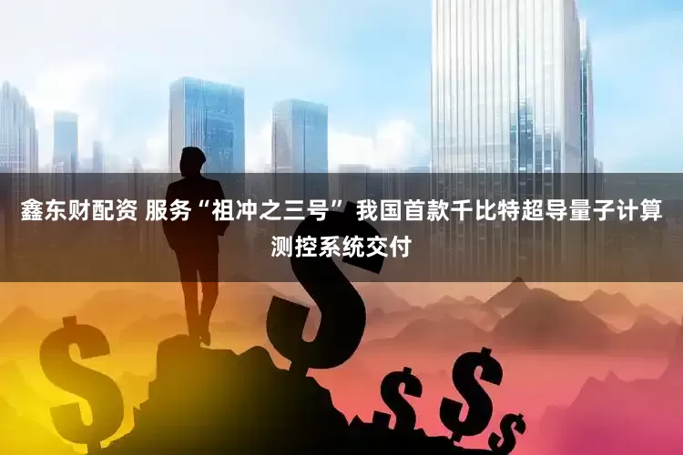 鑫东财配资 服务“祖冲之三号” 我国首款千比特超导量子计算测控系统交付