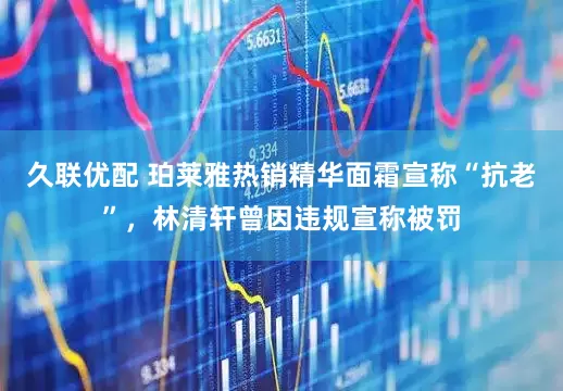 久联优配 珀莱雅热销精华面霜宣称“抗老”，林清轩曾因违规宣称被罚