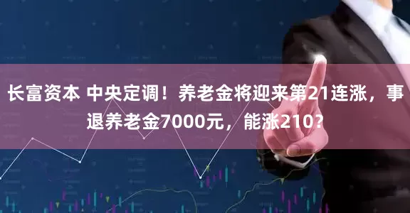长富资本 中央定调！养老金将迎来第21连涨，事退养老金7000元，能涨210？