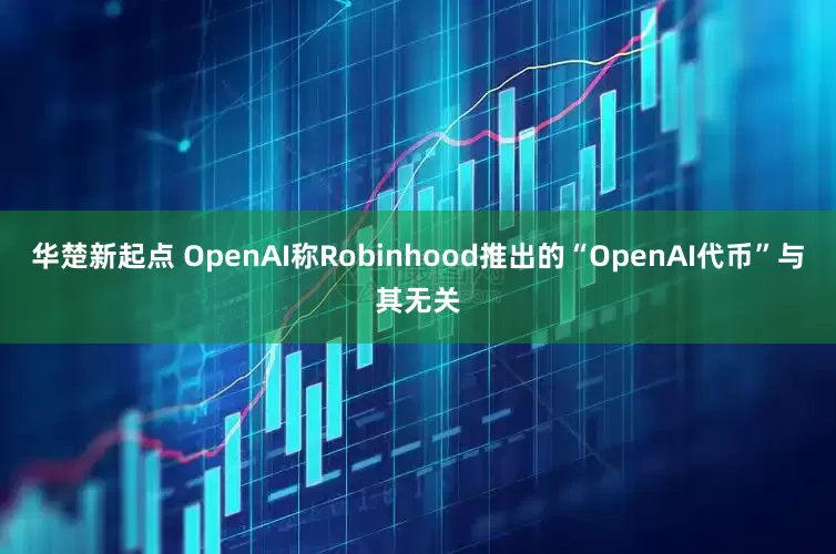 华楚新起点 OpenAI称Robinhood推出的“OpenAI代币”与其无关