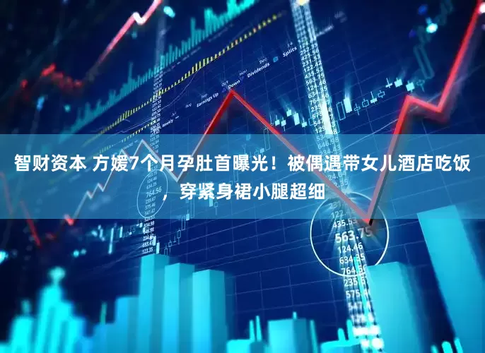 智财资本 方媛7个月孕肚首曝光！被偶遇带女儿酒店吃饭，穿紧身裙小腿超细