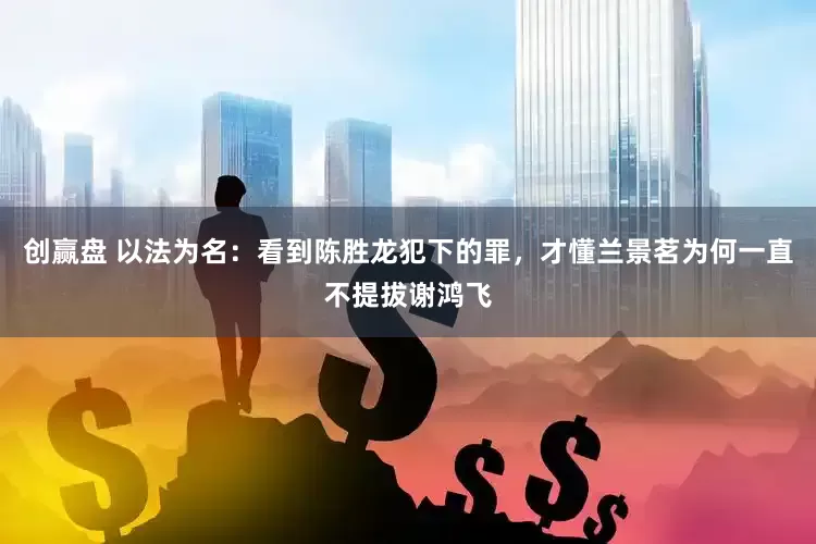 创赢盘 以法为名：看到陈胜龙犯下的罪，才懂兰景茗为何一直不提拔谢鸿飞