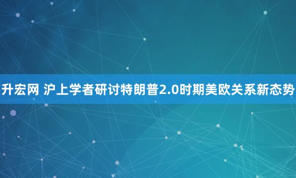 升宏网 沪上学者研讨特朗普2.0时期美欧关系新态势