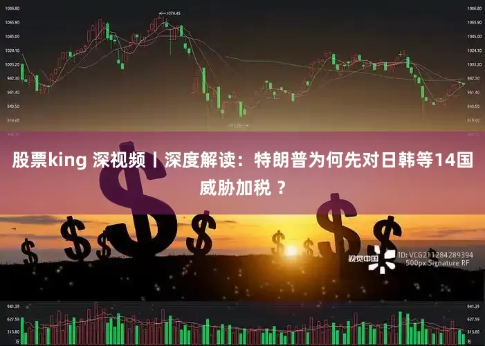 股票king 深视频丨深度解读：特朗普为何先对日韩等14国威胁加税 ？