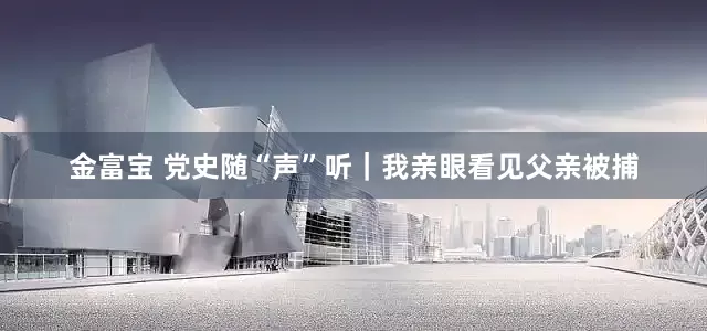 金富宝 党史随“声”听｜我亲眼看见父亲被捕