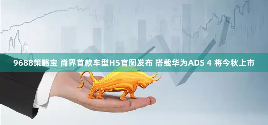9688策略宝 尚界首款车型H5官图发布 搭载华为ADS 4 将今秋上市