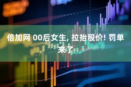 倍加网 00后女生, 拉抬股价! 罚单来了