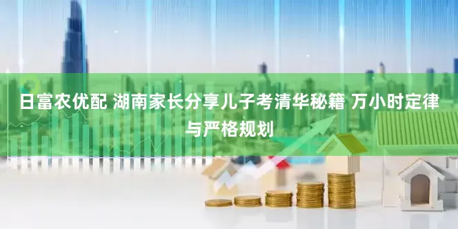 日富农优配 湖南家长分享儿子考清华秘籍 万小时定律与严格规划