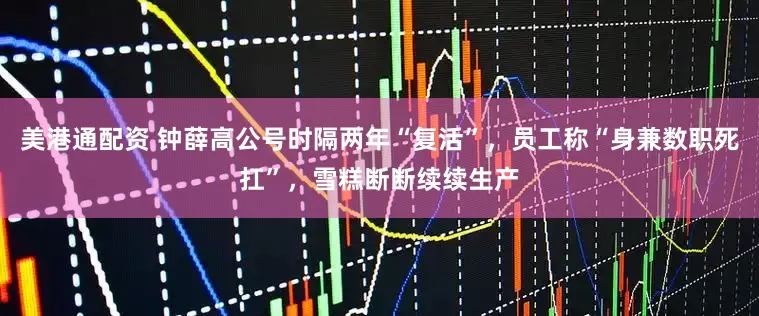 美港通配资 钟薛高公号时隔两年“复活”，员工称“身兼数职死扛”，雪糕断断续续生产