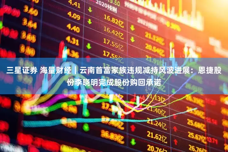 三星证券 海量财经｜云南首富家族违规减持风波进展：恩捷股份李晓明完成股份购回承诺
