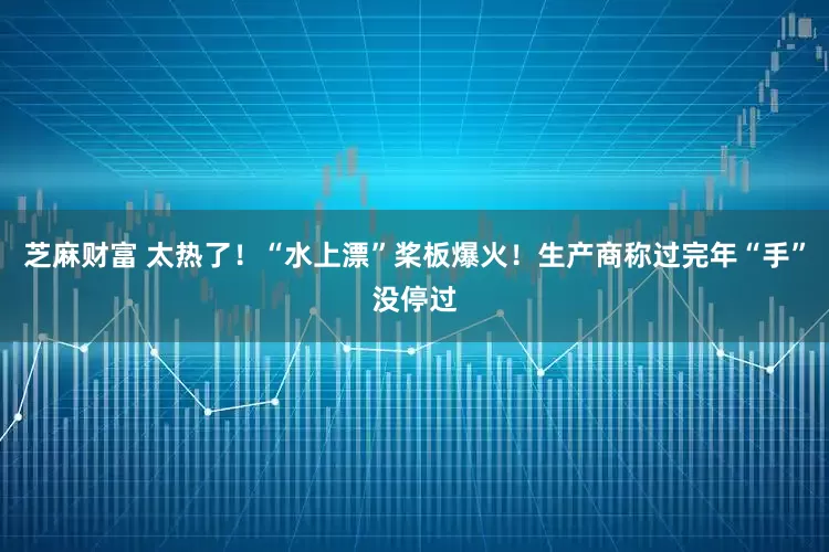 芝麻财富 太热了！“水上漂”桨板爆火！生产商称过完年“手”没停过