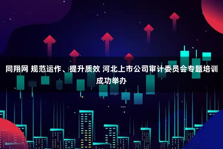同翔网 规范运作、提升质效 河北上市公司审计委员会专题培训成功举办