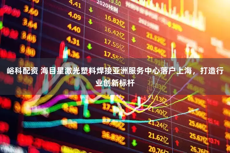 峪科配资 海目星激光塑料焊接亚洲服务中心落户上海，打造行业创新标杆