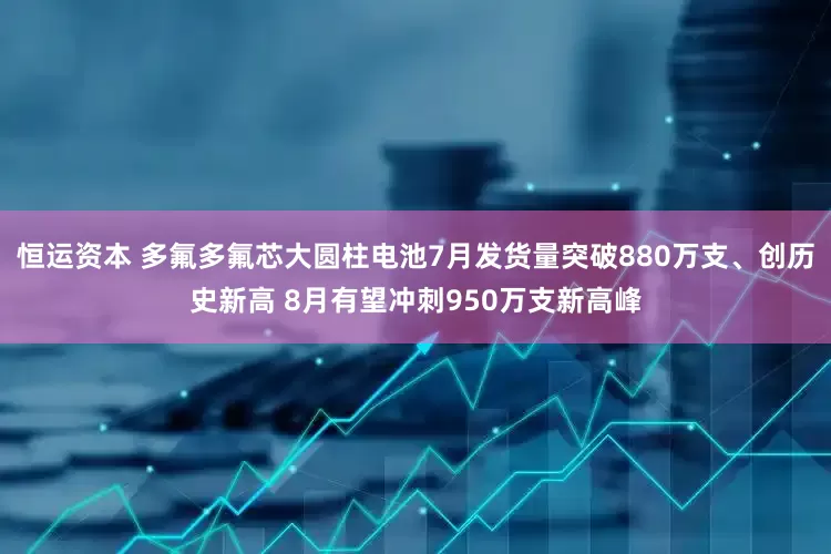 恒运资本 多氟多氟芯大圆柱电池7月发货量突破880万支、创历史新高 8月有望冲刺950万支新高峰