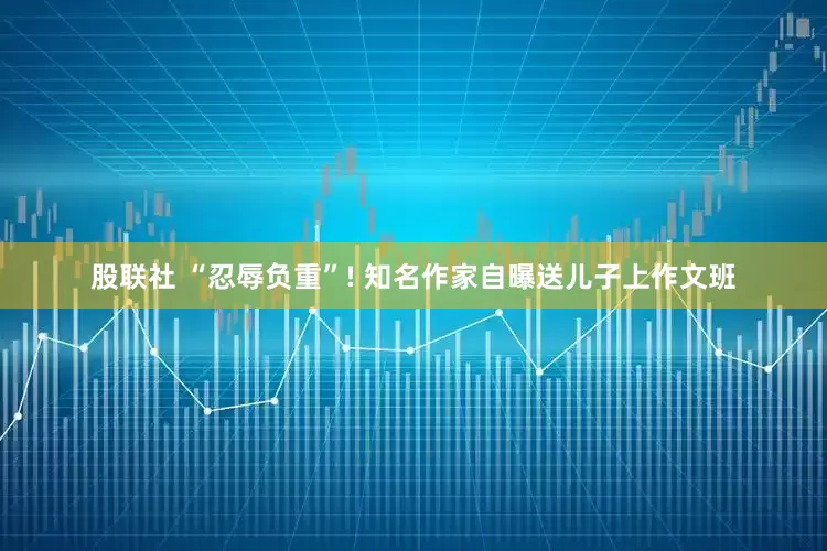 股联社 “忍辱负重”! 知名作家自曝送儿子上作文班
