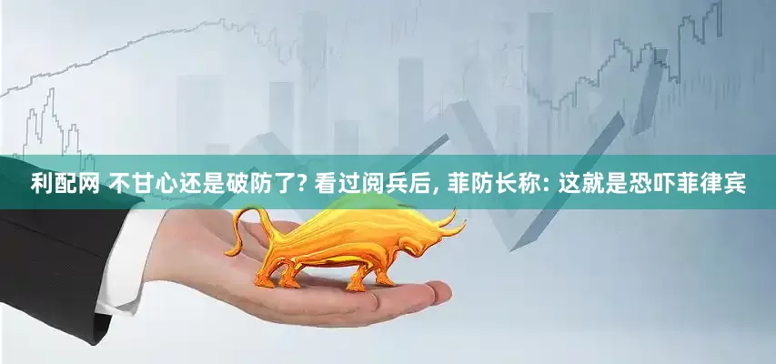 利配网 不甘心还是破防了? 看过阅兵后, 菲防长称: 这就是恐吓菲律宾