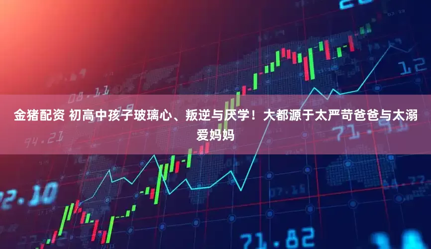 金猪配资 初高中孩子玻璃心、叛逆与厌学！大都源于太严苛爸爸与太溺爱妈妈