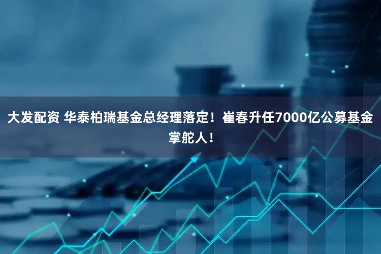 大发配资 华泰柏瑞基金总经理落定!崔春升任7000亿公募基金掌舵人!