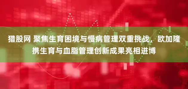 猎股网 聚焦生育困境与慢病管理双重挑战,欧加隆携生育与血脂管理创新成果亮相进博