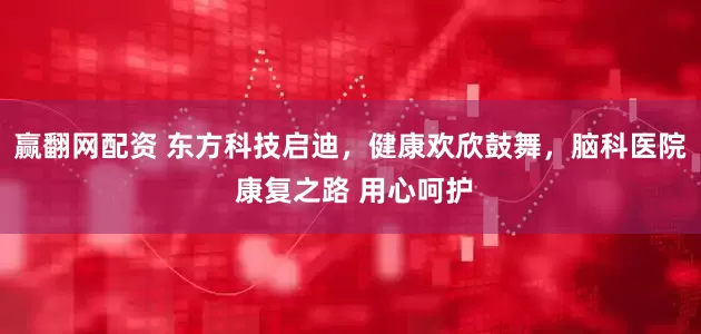 赢翻网配资 东方科技启迪，健康欢欣鼓舞，脑科医院 康复之路 用心呵护