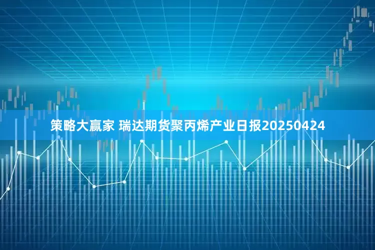 策略大赢家 瑞达期货聚丙烯产业日报20250424