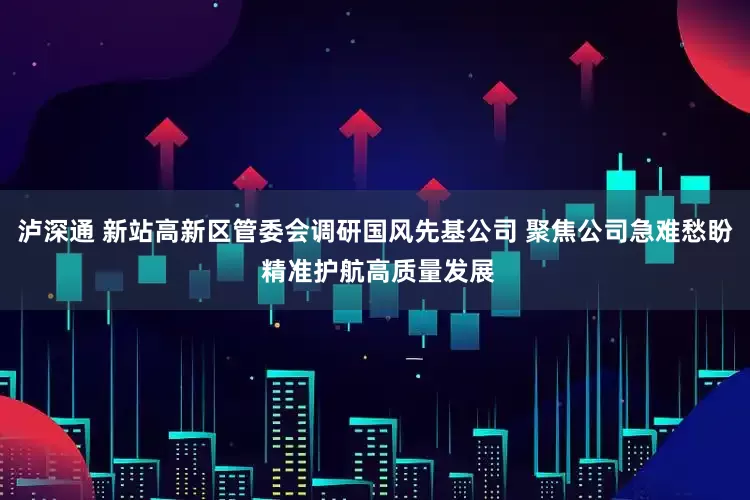 泸深通 新站高新区管委会调研国风先基公司 聚焦公司急难愁盼 精准护航高质量发展