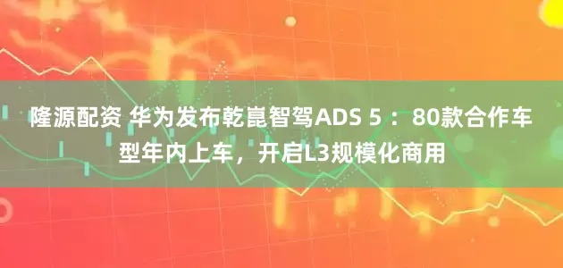 隆源配资 华为发布乾崑智驾ADS 5 ：80款合作车型年内上车，开启L3规模化商用