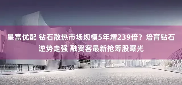 星富优配 钻石散热市场规模5年增239倍？培育钻石逆势走强 融资客最新抢筹股曝光