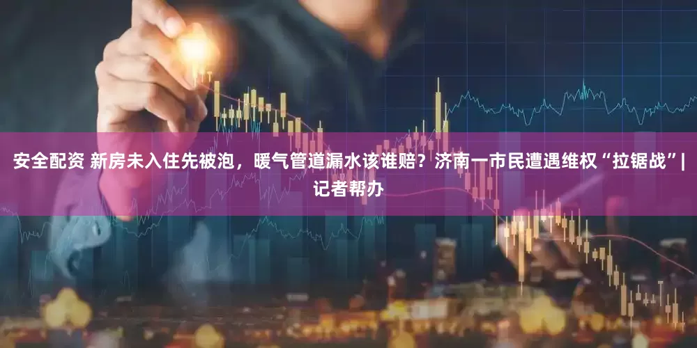 安全配资 新房未入住先被泡，暖气管道漏水该谁赔？济南一市民遭遇维权“拉锯战”|记者帮办