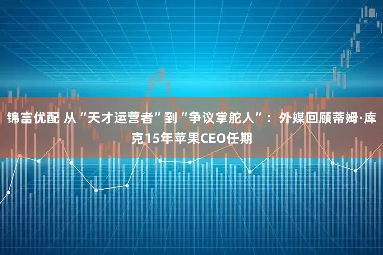 锦富优配 从“天才运营者”到“争议掌舵人”：外媒回顾蒂姆·库克15年苹果CEO任期