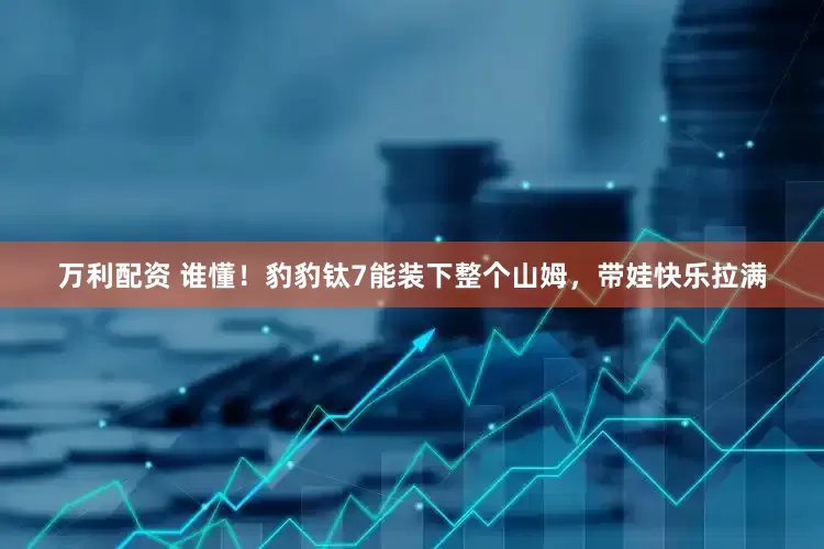 万利配资 谁懂！豹豹钛7能装下整个山姆，带娃快乐拉满